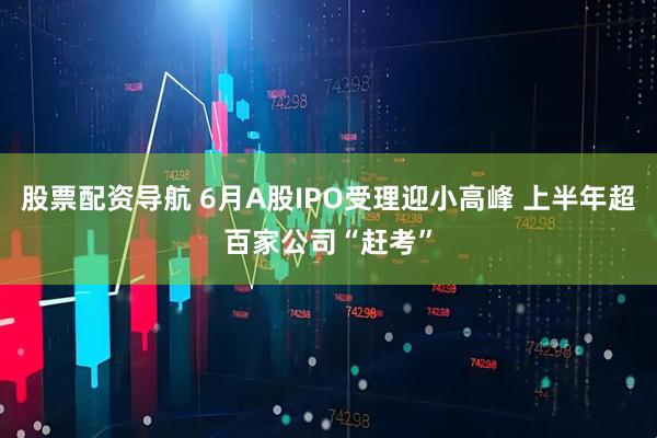 股票配资导航 6月A股IPO受理迎小高峰 上半年超百家公司“赶考”