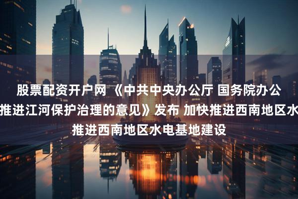 股票配资开户网 《中共中央办公厅 国务院办公厅关于全面推进江河保护治理的意见》发布 加快推进西南地区水电基地建设