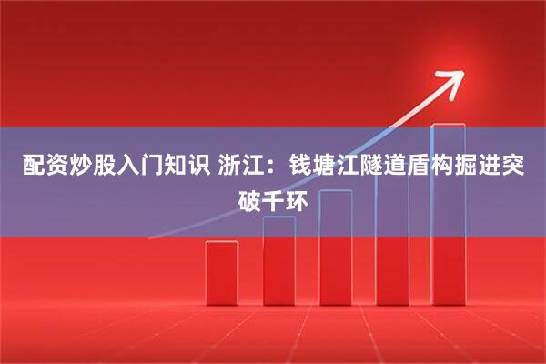 配资炒股入门知识 浙江：钱塘江隧道盾构掘进突破千环