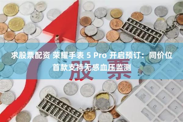 求股票配资 荣耀手表 5 Pro 开启预订：同价位首款支持无感血压监测
