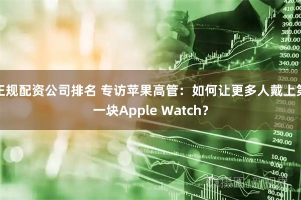 正规配资公司排名 专访苹果高管：如何让更多人戴上第一块Apple Watch？
