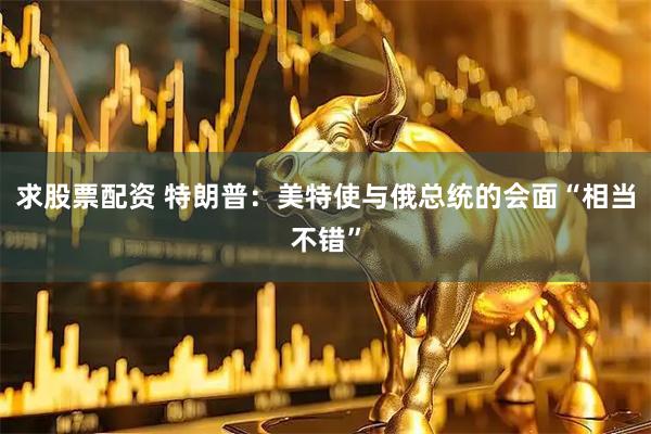 求股票配资 特朗普：美特使与俄总统的会面“相当不错”