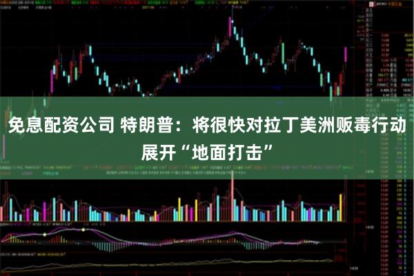 免息配资公司 特朗普：将很快对拉丁美洲贩毒行动展开“地面打击”