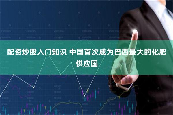 配资炒股入门知识 中国首次成为巴西最大的化肥供应国