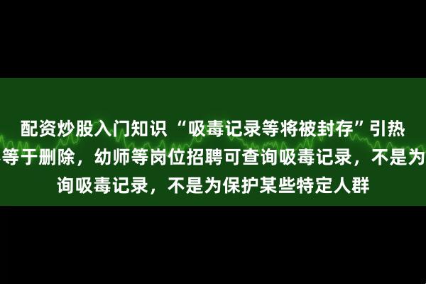 配资炒股入门知识 “吸毒记录等将被封存”引热议，专家：封存不等于删除，幼师等岗位招聘可查询吸毒记录，不是为保护某些特定人群