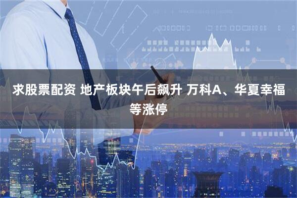 求股票配资 地产板块午后飙升 万科A、华夏幸福等涨停