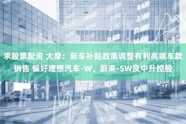 求股票配资 大摩：新车补贴政策调整有利高端车款销售 偏好理想汽车-W、蔚来-SW及中升控股