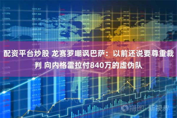 配资平台炒股 龙赛罗嘲讽巴萨：以前还说要尊重裁判 向内格雷拉付840万的虚伪队