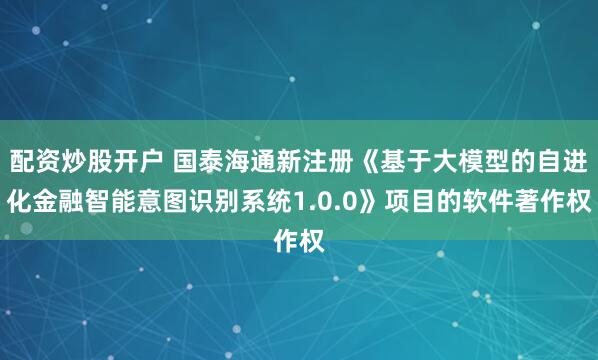 配资炒股开户 国泰海通新注册《基于大模型的自进化金融智能意图识别系统1.0.0》项目的软件著作权