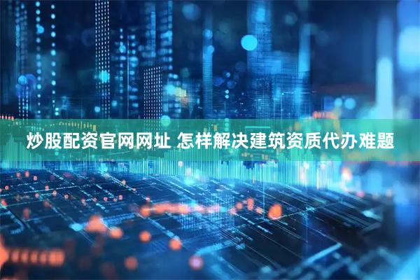炒股配资官网网址 怎样解决建筑资质代办难题