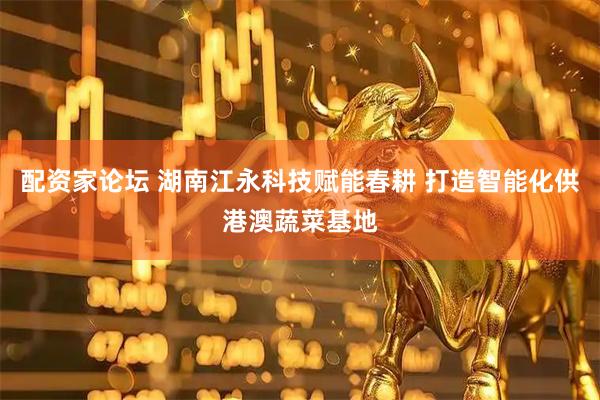 配资家论坛 湖南江永科技赋能春耕 打造智能化供港澳蔬菜基地