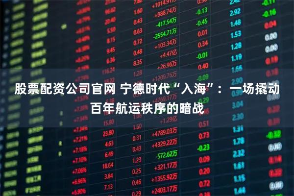 股票配资公司官网 宁德时代“入海”：一场撬动百年航运秩序的暗战