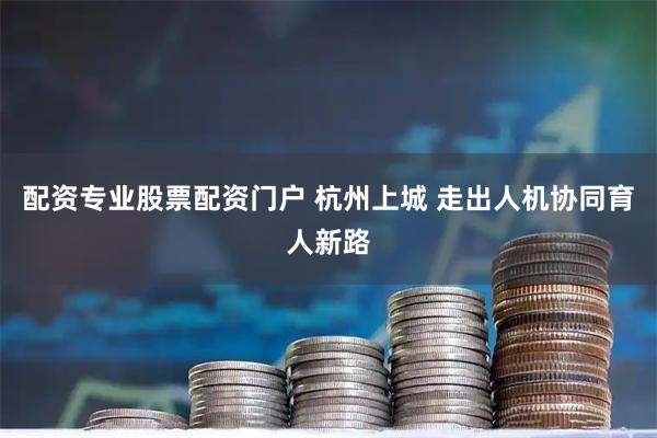 配资专业股票配资门户 杭州上城 走出人机协同育人新路