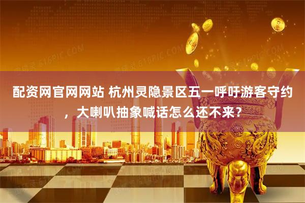 配资网官网网站 杭州灵隐景区五一呼吁游客守约，大喇叭抽象喊话怎么还不来？
