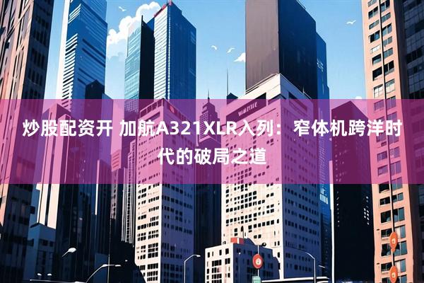 炒股配资开 加航A321XLR入列：窄体机跨洋时代的破局之道