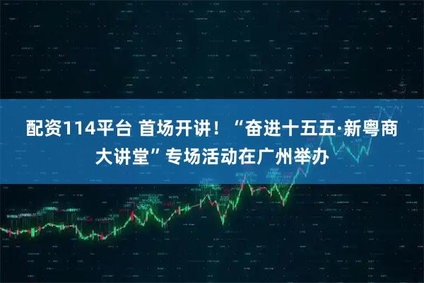 配资114平台 首场开讲！“奋进十五五·新粤商大讲堂”专场活动在广州举办