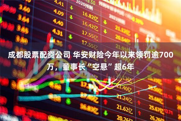 成都股票配资公司 华安财险今年以来领罚逾700万，董事长“空悬”超6年