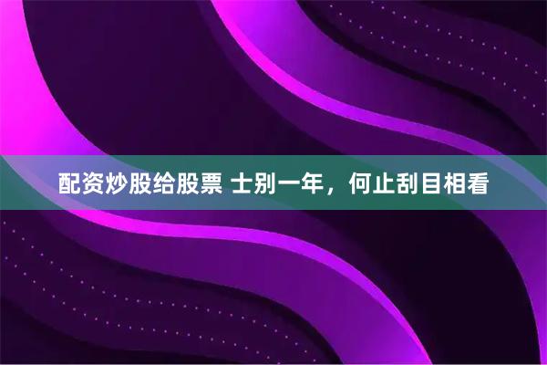 配资炒股给股票 士别一年，何止刮目相看