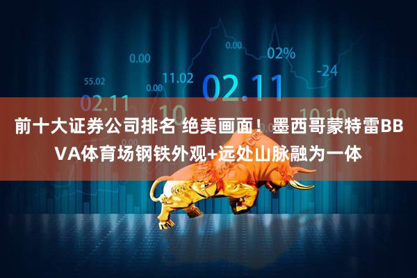 前十大证券公司排名 绝美画面！墨西哥蒙特雷BBVA体育场钢铁外观+远处山脉融为一体