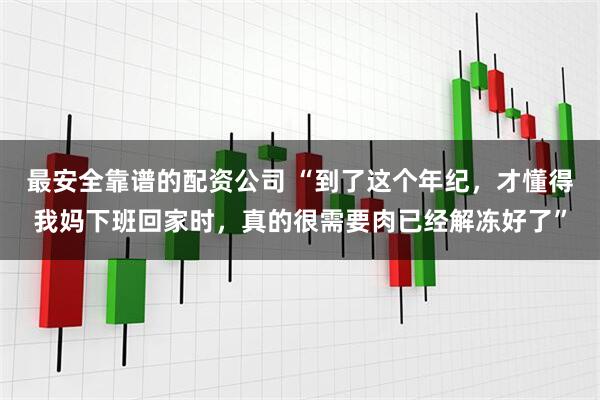 最安全靠谱的配资公司 “到了这个年纪，才懂得我妈下班回家时，真的很需要肉已经解冻好了”