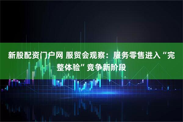 新股配资门户网 服贸会观察：服务零售进入“完整体验”竞争新阶段