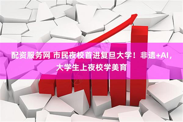配资服务网 市民夜校首进复旦大学！非遗+AI，大学生上夜校学美育