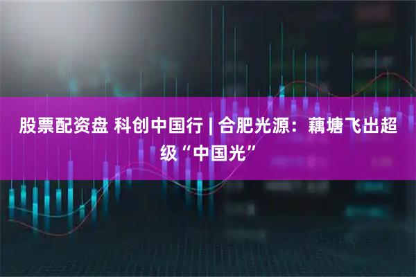 股票配资盘 科创中国行 | 合肥光源：藕塘飞出超级“中国光”